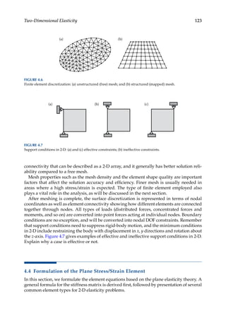 123
Two-Dimensional Elasticity
connectivity that can be described as a 2-D array, and it generally has better solution reli-
ability compared to a free mesh.
Mesh properties such as the mesh density and the element shape quality are important
factors that affect the solution accuracy and efficiency. Finer mesh is usually needed in
areas where a high stress/strain is expected. The type of finite element employed also
plays a vital role in the analysis, as will be discussed in the next section.
After meshing is complete, the surface discretization is represented in terms of nodal
coordinates as well as element connectivity showing how different elements are connected
together through nodes. All types of loads (distributed forces, concentrated forces and
moments, and so on) are converted into point forces acting at individual nodes. Boundary
conditions are no exception, and will be converted into nodal DOF constraints. Remember
that support conditions need to suppress rigid-body motion, and the minimum conditions
in 2-D include restraining the body with displacement in x, y directions and rotation about
the z-axis. Figure 4.7 gives examples of effective and ineffective support conditions in 2-D.
Explain why a case is effective or not.
4.4 Formulation of the Plane Stress/Strain Element
In this section, we formulate the element equations based on the plane elasticity theory. A
general formula for the stiffness matrix is derived first, followed by presentation of several
common element types for 2-D elasticity problems.
(a) (b)
FIGURE 4.6
Finite element discretization: (a) unstructured (free) mesh; and (b) structured (mapped) mesh.
(b) (c)
(a)
FIGURE 4.7
Support conditions in 2-D: (a) and (c) effective constraints; (b) ineffective constraints.
 