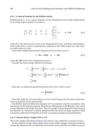 124 Finite Element Modeling and Simulation with ANSYS Workbench
4.4.1 A General Formula for the Stiffness Matrix
Displacements (u, v) in a plane element can be interpolated from nodal displacements
(ui, vi) using shape functions Ni as follows:
u
v
N N
N N
u
v
u
v






=
























1 2
1 2
1
1
2
2
0 0
0 0



or u
u Nd
= (4.11)
where N is the shape function matrix, u the displacement vector, and d the nodal displace-
ment vector. Here, we have assumed that u depends on the nodal values of u only, and v
on nodal values of v only.
From strain–displacement relation (Equation 4.8), the strain vector is
ε = = ε =
Du DNd Bd
, or (4.12)
where B = DN is the strain–displacement matrix.
Consider the strain energy stored in an element,
U = σ ε = σ ε + σ ε + τ γ
( )
= ε
( ) ε = ε ε
∫ ∫
∫
1
2
1
2
1
2
1
2
T
V
x x y y xy xy
V
T
V
T
dV dV
dV dV
E E
V
V
T T
V
T
dV
∫ ∫
=
=
1
2
1
2
d B EB d
d kd
From this, we obtain the general formula for the element stiffness matrix
k B EB
=
∫ T
V
dV (4.13)
Note that unlike the 1-D cases, E here is a matrix which is given by the stress–strain rela-
tion (e.g., Equation 4.5 for plane stress).
The stiffness matrix k defined by Equation 4.13 is symmetric since E is symmetric. Also
note that given the material property, the behavior of k depends on the B matrix only, which
in turn depends on the shape functions. Thus, the quality of finite elements in representing
the behavior of a structure is mainly determined by the choice of shape functions. Most
commonly employed 2-D elements are linear or quadratic triangles and quadrilaterals.
4.4.2 Constant Strain Triangle (CST or T3)
This is the simplest 2-D element (Figure 4.8), which is also called linear triangular element.
For this element, we have three nodes at the vertices of the triangle, which are numbered
around the element in the counterclockwise direction. Each node has two DOFs (can move
 