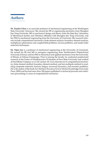 xiii
Authors
Dr. Xiaolin Chen is an associate professor of mechanical engineering at the Washington
State University Vancouver. She earned her BS in engineering mechanics from Shanghai
Jiao Tong University, MS in mechanical design and theory from the State Key Laboratory
of Mechanical System and Vibration affiliated with Shanghai Jiao Tong University, and
her PhD in mechanical engineering from the University of Cincinnati. Her research inter-
ests include computational mechanics, finite element analysis, boundary element analysis,
multiphysics phenomena and coupled-field problems, inverse problems, and model order
reduction techniques.
Dr. Yijun Liu is a professor of mechanical engineering at the University of Cincinnati.
He earned his BS and MS in aerospace engineering from Northwestern Polytechnical
University (China), and his PhD in theoretical and applied mechanics from the University
of Illinois at Urbana-Champaign. Prior to joining the faculty, he conducted postdoctoral
research at the Center of Nondestructive Evaluation of Iowa State University and worked
at Ford Motor Company as a CAE analyst. Dr. Liu’s interests are in computational mechan-
ics, finite element method, boundary element method, and fast multipole method in mod-
eling composite materials, fracture, fatigue, structural dynamics, and acoustics problems.
He is the author of the book Fast Multipole Boundary Element Method (Cambridge University
Press, 2009) and has had more than 100 papers published in technical journals and confer-
ence proceedings in areas of computational mechanics.
 