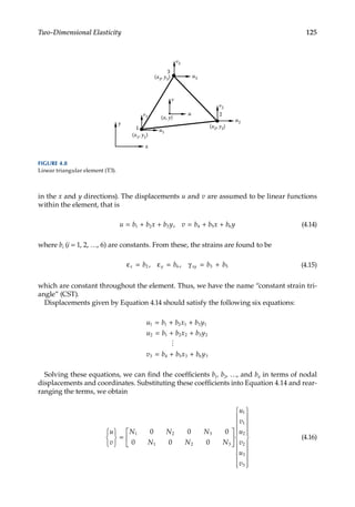 125
Two-Dimensional Elasticity
in the x and y directions). The displacements u and v are assumed to be linear functions
within the element, that is
u b b x b y v b b x b y
= + + = + +
1 2 3 4 5 6
, (4.14)
where bi (i = 1, 2, …, 6) are constants. From these, the strains are found to be
ε = ε = γ = +
x y xy
b b b b
2 6 3 5
, , (4.15)
which are constant throughout the element. Thus, we have the name “constant strain tri-
angle” (CST).
Displacements given by Equation 4.14 should satisfy the following six equations:
u b b x b y
u b b x b y
v b b x b y
1 1 2 1 3 1
2 1 2 2 3 2
3 4 5 3 6 3
= + +
= + +
= + +

Solving these equations, we can find the coefficients b1, b2, …, and b6 in terms of nodal
displacements and coordinates. Substituting these coefficients into Equation 4.14 and rear-
ranging the terms, we obtain
u
v
N N N
N N N
u
v
u
v
u
v






=



















1 2 3
1 2 3
1
1
2
2
3
3
0 0 0
0 0 0










(4.16)
x
y
1
3
2
(x1, y1)
(x2, y2)
(x3, y3)
u
v
(x, y)
u1
v1
v2
u2
u3
v3
FIGURE 4.8
Linear triangular element (T3).
 