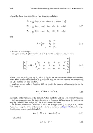 126 Finite Element Modeling and Simulation with ANSYS Workbench
where the shape functions (linear functions in x and y) are
N
A
x y x y y y x x x y
N
A
x y x y y
1 2 3 3 2 2 3 3 2
2 3 1 1 3 3
1
2
1
2
= − + − + −
{ }
= − +
( ) ( ) ( )
( ) ( −
− + −
{ }
= − + − + −
{ }
y x x x y
N
A
x y x y y y x x x y
1 1 3
3 1 2 2 1 1 2 2 1
1
2
) ( )
( ) ( ) ( )
(4.17)
and
A
x y
x y
x y
=










1
2
1
1
1
1 1
2 2
3 3
det (4.18)
is the area of the triangle.
Using the strain–displacement relation (4.8), results (4.16) and (4.17), we have
ε
ε
γ










= =
x
y
xy
A
y y y
x x x
x y x y
Bd
1
2
0 0 0
0 0 0
23 31 12
32 13 21
32 23 13 3
31 21 12
1
1
2
2
3
3
x y
u
v
u
v
u
v
































(4.19)
where xij = xi − xj and yij = yi − yj (i, j = 1, 2, 3). Again, we see constant strains within the ele-
ment. From stress–strain relation (e.g., Equation 4.5), we see that stresses obtained using
the CST element are also constant.
Applying the formula in Equation 4.13, we obtain the element stiffness matrix for the
CST element
k B EB B EB
= =
∫ T
V
T
dV tA( ) (4.20)
in which t is the thickness of the element. Notice that k for CST is a 6 × 6 symmetric matrix.
Both the expressions of the shape functions in Equation 4.17 and their derivations are
lengthy and offer little insight into the behavior of the element.
We introduce the natural coordinates (ξ, η) on the triangle where ξ = η =
A A A A
1 2
/ /
, with
A1 and A2 being the areas of the smaller triangles indicated in Figure 4.9. Then the shape
functions can be represented simply by
N N N
1 2 3 1
= ξ = η = − ξ − η
, , (4.21)
Notice that,
N N N
1 2 3 1
+ + = (4.22)
 