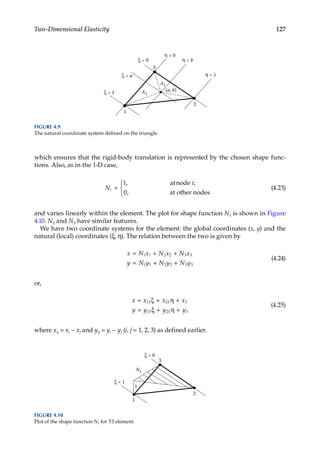 127
Two-Dimensional Elasticity
which ensures that the rigid-body translation is represented by the chosen shape func-
tions. Also, as in the 1-D case,
N
i
i =



1
0
,
,
atnode ;
at other nodes
(4.23)
and varies linearly within the element. The plot for shape function N1 is shown in Figure
4.10. N2 and N3 have similar features.
We have two coordinate systems for the element: the global coordinates (x, y) and the
natural (local) coordinates (ξ, η). The relation between the two is given by
x N x N x N x
y N y N y N y
= + +
= + +
1 1 2 2 3 3
1 1 2 2 3 3
(4.24)
or,
x x x x
y y y y
= ξ + η +
= ξ + η +
13 23 3
13 23 3
(4.25)
where xij = xi − xj and yij = yi − yj (i, j = 1, 2, 3) as defined earlier.
1
3
2
ξ = 0
ξ = 1
ξ = a
η = 0
η = b
η = 1
(a, b)
A1
A2
FIGURE 4.9
The natural coordinate system defined on the triangle.
1
3
2
ξ = 0
ξ = 1
N1
1
FIGURE 4.10
Plot of the shape function N1 for T3 element.
 