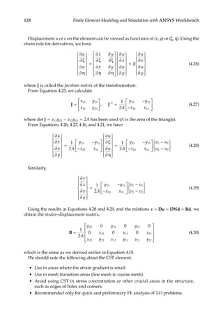 128 Finite Element Modeling and Simulation with ANSYS Workbench
Displacement u or v on the element can be viewed as functions of (x, y) or (ξ, η). Using the
chain rule for derivatives, we have
∂
∂ξ
∂
∂η














=
∂
∂ξ
∂
∂ξ
∂
∂η
∂
∂η












∂
∂
∂
∂
u
u
x y
x y
u
x
u
y
y
u
x
u
y














=
∂
∂
∂
∂














J (4.26)
where J is called the Jacobian matrix of the transformation.
From Equation 4.25, we calculate
J J
=





 =
−
−






−
x y
x y A
y y
x x
13 13
23 23
1 23 13
23 13
1
2
, (4.27)
where det J = − =
x y x y A
13 23 23 13 2 has been used (A is the area of the triangle).
From Equations 4.26, 4.27, 4.16, and 4.21, we have
∂
∂
∂
∂














=
−
−






∂
∂ξ
∂
∂η




u
x
u
y
A
y y
x x
u
u
1
2
23 13
23 13











=
−
−






−
−






1
2
23 13
23 13
1 3
2 3
A
y y
x x
u u
u u
(4.28)
Similarly,
∂
∂
∂
∂














=
−
−






−
−


v
x
v
y
A
y y
x x
v v
v v
1
2
23 13
23 13
1 3
2 3





(4.29)
Using the results in Equations 4.28 and 4.29, and the relations ε = = =
Du DNd Bd, we
obtain the strain–displacement matrix,
B =










1
2
0 0 0
0 0 0
23 31 12
32 13 21
32 23 13 31 21 12
A
y y y
x x x
x y x y x y
(4.30)
which is the same as we derived earlier in Equation 4.19.
We should note the following about the CST element:
• Use in areas where the strain gradient is small.
• Use in mesh transition areas (fine mesh to coarse mesh).
• Avoid using CST in stress concentration or other crucial areas in the structure,
such as edges of holes and corners.
• Recommended only for quick and preliminary FE analysis of 2-D problems.
 