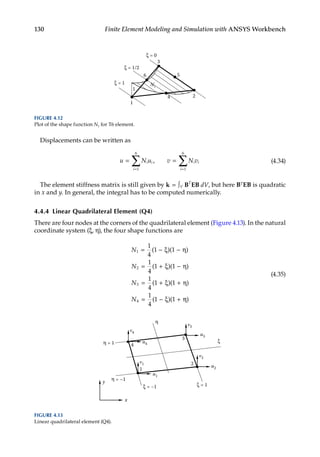 130 Finite Element Modeling and Simulation with ANSYS Workbench
Displacements can be written as
u N u v N v
i i
i
i i
i
= =
= =
∑ ∑
1
6
1
6
, (4.34)
The element stiffness matrix is still given by k B EB
= ∫V
T
dV, but here BTEB is quadratic
in x and y. In general, the integral has to be computed numerically.
4.4.4 Linear Quadrilateral Element (Q4)
There are four nodes at the corners of the quadrilateral element (Figure 4.13). In the natural
coordinate system (ξ, η), the four shape functions are
N
N
N
N
1
2
3
4
1
4
1 1
1
4
1 1
1
4
1 1
1
4
1 1
= − ξ − η
= + ξ − η
= + ξ + η
= − ξ +
( )( )
( )( )
( )( )
( )( η
η)
(4.35)
1
3
2
ξ = 0
ξ = 1 N1
1
ξ = 1/2
6 5
4
FIGURE 4.12
Plot of the shape function N1 for T6 element.
x
y
1
3
2
u4
v4
u1
v1
u2
v2
u3
v3
4
η = 1
η = –1
ξ = –1 ξ = 1
ξ
η
FIGURE 4.13
Linear quadrilateral element (Q4).
 