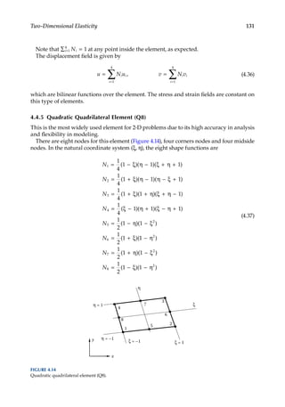131
Two-Dimensional Elasticity
Note that ∑ =
=
i i
N
1
4
1 at any point inside the element, as expected.
The displacement field is given by
u N u v N v
i i
i
i i
i
= =
= =
∑ ∑
1
4
1
4
, (4.36)
which are bilinear functions over the element. The stress and strain fields are constant on
this type of elements.
4.4.5 Quadratic Quadrilateral Element (Q8)
This is the most widely used element for 2-D problems due to its high accuracy in analysis
and flexibility in modeling.
There are eight nodes for this element (Figure 4.14), four corners nodes and four midside
nodes. In the natural coordinate system (ξ, η), the eight shape functions are
N
N
N
1
2
3
1
4
1 1 1
1
4
1 1 1
1
4
1 1
= − ξ η − ξ + η +
= + ξ η − η − ξ +
= + ξ + η
( )( )( )
( )( )( )
( )( )
)( )
( )( )( )
( )( )
( )(
ξ + η −
= ξ − η + ξ − η +
= − η − ξ
= + ξ
1
1
4
1 1 1
1
2
1 1
1
2
1
4
5
2
6
N
N
N 1
1
1
2
1 1
1
2
1 1
2
7
2
8
2
− η
= + η − ξ
= − ξ − η
)
( )( )
( )( )
N
N
(4.37)
x
y
1
3
2
4
6
7
5
8
η = 1
η = –1
ξ = –1 ξ = 1
ξ
η
FIGURE 4.14
Quadratic quadrilateral element (Q8).
 