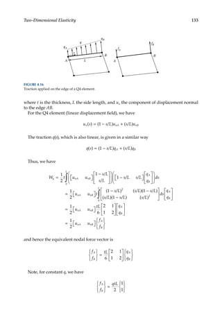 133
Two-Dimensional Elasticity
where t is the thickness, L the side length, and un the component of displacement normal
to the edge AB.
For the Q4 element (linear displacement field), we have
u s s L u s L u
n nA nB
( ) ( ) ( )
= − +
1 / /
The traction q(s), which is also linear, is given in a similar way
q s s L q s L q
A B
( ) ( ) ( )
= − +
1 / /
Thus, we have
W t u u
s L
s L
s L s L
q
q
q nA nB
A
B
= 
 

−











 −

 







1
2
1
1
/
/
/ /







= 
 

− −
−
∫ ds
u u t
s L s L s L
s L s L
L
nA nB
0
2
1
2
1 1
1
( ) ( )( )
( )( )
/ / /
/ / (
( )
s L
ds
q
q
u u
tL q
q
L
A
B
nA nB
A
B
/ 2
0
1
2 6
2 1
1 2












= 
 







∫







= 
 







1
2
u u
f
f
nA nB
A
B
and hence the equivalent nodal force vector is
f
f
tL q
q
A
B
A
B






=












6
2 1
1 2
Note, for constant q, we have
f
f
qtL
A
B






=






2
1
1
A
B
L
s
q
qA
qB
A
B
fA
fB
FIGURE 4.16
Traction applied on the edge of a Q4 element.
 