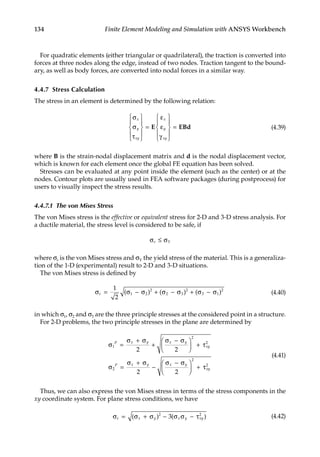 134 Finite Element Modeling and Simulation with ANSYS Workbench
For quadratic elements (either triangular or quadrilateral), the traction is converted into
forces at three nodes along the edge, instead of two nodes. Traction tangent to the bound-
ary, as well as body forces, are converted into nodal forces in a similar way.
4.4.7 Stress Calculation
The stress in an element is determined by the following relation:
σ
σ
τ










=
ε
ε
γ










=
x
y
xy
x
y
xy
E EBd (4.39)
where B is the strain-nodal displacement matrix and d is the nodal displacement vector,
which is known for each element once the global FE equation has been solved.
Stresses can be evaluated at any point inside the element (such as the center) or at the
nodes. Contour plots are usually used in FEA software packages (during postprocess) for
users to visually inspect the stress results.
4.4.7.1 The von Mises Stress
The von Mises stress is the effective or equivalent stress for 2-D and 3-D stress analysis. For
a ductile material, the stress level is considered to be safe, if
σ ≤ σ
e Y
where σe is the von Mises stress and σY the yield stress of the material. This is a generaliza-
tion of the 1-D (experimental) result to 2-D and 3-D situations.
The von Mises stress is defined by
σ = σ − σ + σ − σ + σ − σ
e
1
2
1 2
2
2 3
2
3 1
2
( ) ( ) ( ) (4.40)
in which σ1, σ2 and σ3 are the three principle stresses at the considered point in a structure.
For 2-D problems, the two principle stresses in the plane are determined by
σ =
σ + σ
+
σ − σ





 + τ
σ =
σ + σ
−
σ − σ





 + τ
1
2
2
2
2
2
2 2
2 2
P x y x y
xy
P x y x y
xy
(4.41)
Thus, we can also express the von Mises stress in terms of the stress components in the
xy coordinate system. For plane stress conditions, we have
σ = σ + σ − σ σ − τ
e x y x y xy
( ) ( )
2 2
3 (4.42)
 