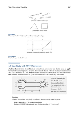 137
Two-Dimensional Elasticity
4.5 Case Study with ANSYS Workbench
Problem Description: A combination wrench is a convenient tool that is used to apply
torque to loosen or tighten a fastener. The wrench shown below is made of stainless steel
and has a thickness of 3 mm. Determine the maximum deformation and the distribution
of von Mises stresses under the given distributed load and boundary conditions.
Solution
To solve the problem with ANSYS Workbench, we employ the following steps:
Step 1: Start an ANSYS Workbench Project
Launch ANSYS Workbench and save the blank project as ‘Wrench.wbpj’.
Elements with distorted shapes
Elements with normal shapes
FIGURE 4.17
Elements with distorted (irregular) and normal (regular) shapes.
A C
B D
Improper connections (gaps along AB and CD)
FIGURE 4.18
Unintended gaps in the FE mesh.
 
