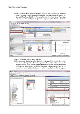 139
Two-Dimensional Elasticity
Select ‘Stainless Steel’ from the Outline window, and double-click Isotropic
Elasticity under Linear Elastic in the leftmost Toolbox panel. Enter ‘193E9’ for
Young’s Modulus and ‘0.27’ for Poisson’s Ratio in the bottom center Properties
window.ClosetheA2:EngineeringDatatabtogobacktotheProjectSchematic.
Step 4: Launch the SpaceClaim Program
Right-click on the Geometry Cell and choose Properties from its drop-down con-
text menu to bring up the Properties of Schematic A3: Geometry panel. In the
Properties panel under Basic Geometric Options, make sure that Surface Bodies
is checked to enable surface modeling. Also, select 2D for Analysis Type in the
panel. Next, double-click on the Geometry cell to launch the SpaceClaim program.
 