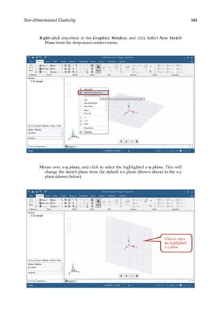 141
Two-Dimensional Elasticity
Right-click anywhere in the Graphics Window, and click Select New Sketch
Plane from the drop-down context menu.
Mouse over x-y plane, and click to select the highlighted x-y plane. This will
change the sketch plane from the default x-z plane (shown above) to the x-y
plane (shown below).
 