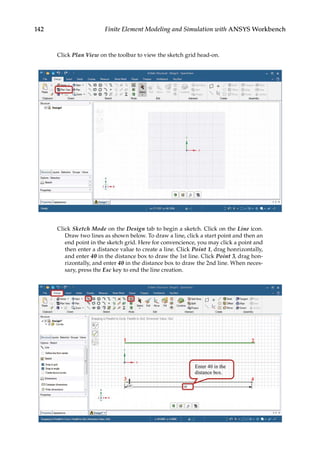 142 Finite Element Modeling and Simulation with ANSYS Workbench
Click Plan View on the toolbar to view the sketch grid head-on.
Click Sketch Mode on the Design tab to begin a sketch. Click on the Line icon.
Draw two lines as shown below. To draw a line, click a start point and then an
end point in the sketch grid. Here for convencience, you may click a point and
then enter a distance value to create a line. Click Point 1, drag honrizontally,
and enter 40 in the distance box to draw the 1st line. Click Point 3, drag hon-
rizontally, and enter 40 in the distance box to draw the 2nd line. When neces-
sary, press the Esc key to end the line creation.
 