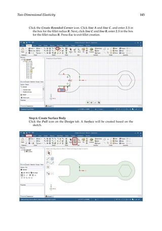 145
Two-Dimensional Elasticity
Click the Create Rounded Corner icon. Click line A and line C, and enter 2.5 in
the box for the fillet radius R. Next, click line C and line B, enter 2.5 in the box
for the fillet radius R. Press Esc to exit fillet creation.
Step 6: Create Surface Body
Click the Pull icon on the Design tab. A Surface will be created based on the
sketch.
 