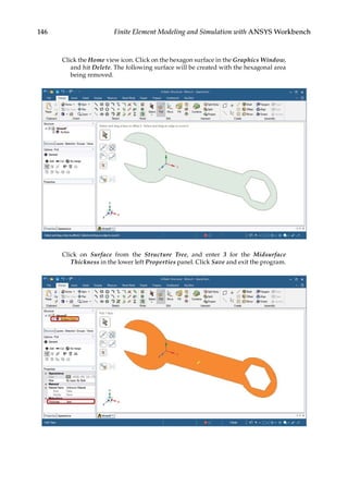 146 Finite Element Modeling and Simulation with ANSYS Workbench
Click the Home view icon. Click on the hexagon surface in the Graphics Window,
and hit Delete. The following surface will be created with the hexagonal area
being removed.
Click on Surface from the Structure Tree, and enter 3 for the Midsurface
Thickness in the lower left Properties panel. Click Save and exit the program.
 