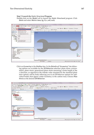 147
Two-Dimensional Elasticity
Step 7: Launch the Static Structural Program
Double-click on the Model cell to launch the Static Structural program. Click
Units and select Metric (mm, kg, N, s, mV, mA).
Click on Geometry in the Outline tree. In the Details of “Geometry”, the follow-
ing options are available for the 2D Behavior selection: plane stress, axisym-
metric, plane strain, generalized plane strain (assuming a finite length in the
z direction, as opposed to the infinite value assumed for the standard plane
stain option), and by body (allowing you to set 2D behavior options for indi-
vidual bodies that appear under Geometry in the outline tree). Choose Plan
Stress as the desired 2D Behavior.
 
