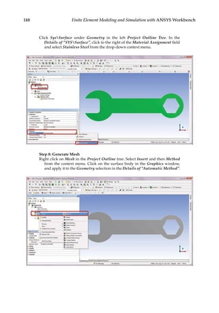 148 Finite Element Modeling and Simulation with ANSYS Workbench
Click SysSurface under Geometry in the left Project Outline Tree. In the
Details of “SYSSurface”, click to the right of the Material Assignment field
and select Stainless Steel from the drop-down context menu.
Step 8: Generate Mesh
Right click on Mesh in the Project Outline tree. Select Insert and then Method
from the context menu. Click on the surface body in the Graphics window,
and apply it to the Geometry selection in the Details of “Automatic Method”.
 