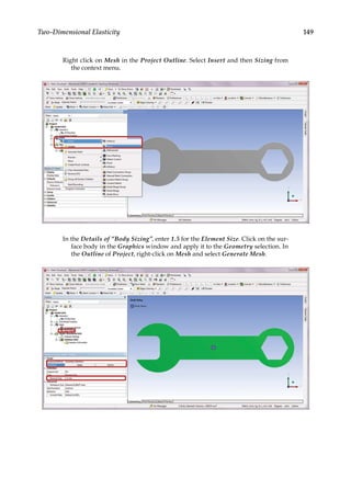 149
Two-Dimensional Elasticity
Right click on Mesh in the Project Outline. Select Insert and then Sizing from
the context menu.
In the Details of “Body Sizing”, enter 1.5 for the Element Size. Click on the sur-
face body in the Graphics window and apply it to the Geometry selection. In
the Outline of Project, right-click on Mesh and select Generate Mesh.
 