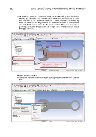 152 Finite Element Modeling and Simulation with ANSYS Workbench
Click on the arc as shown below and apply it to the Geometry selection in the
Details of “Pressure”. The Edge Selection filter must be turned on to allow
this selection. In the Details of “Pressure”, choose Vector for the Define By
field, and enter ‘2e6’ for Magnitude. Click on the vertical line as shown below
and click Apply to confirm on the Direction selection. Make sure the vector is
pointing downward. If not, click the left or right arrow at the bottom left corner
to toggle direction.
Step 11: Retrieve Solution
Insert a Total Deformation item by right-clicking on Solution (A6) in the Outline
tree.
 