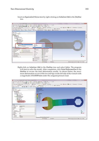 153
Two-Dimensional Elasticity
Insert an Equivalent Stress item by right-clicking on Solution (A6) in the Outline
tree.
Right-click on Solution (A6) in the Outline tree and select Solve. The program
will start to solve the model. After completion, click Total Deformation in the
Outline to review the total deformation results. As shown below, the maxi-
mum deformation occurs at the two end tips on the left side of the wrench with
a magnitude of 0.13839 mm under the assigned pressure load.
 