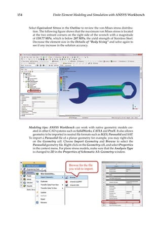 154 Finite Element Modeling and Simulation with ANSYS Workbench
Select Equivalent Stress in the Outline to review the von-Mises stress distribu-
tion. The following figure shows that the maximum von Mises stress is located
at the two entrant corners on the right side of the wrench with a magnitude
of 159.77 MPa, which is below 207 MPa, the yield strength of Stainless Steel.
Decrease the element size in the Details of “Body Sizing” and solve again to
see if any increase in the solution accuracy.
Modeling tips: ANSYS Workbench can work with native geometric models cre-
ated in other CAD systems such as SolidWorks, CATIA and Pro/E. It also allows
geometry to be imported in neutral file formats such as IGES, Parasolid and SAT.
To import a Parasolid file of a planar geometry for example, you may right-click
on the Geometry cell. Choose Import Geometry and Browse to select the
Parasolid geometry file. Right-click on the Geometry cell, and select Properties
in the context menu. For plane stress models, make sure that the Analysis Type
is changed to 2D in the Properties of Schematic A3: Geometry window.
 