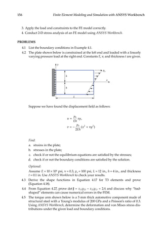 156 Finite Element Modeling and Simulation with ANSYS Workbench
3. Apply the load and constraints to the FE model correctly.
4. Conduct 2-D stress analysis of an FE model using ANSYS Workbench.
PROBLEMS
4.1 List the boundary conditions in Example 4.1.
4.2 The plate shown below is constrained at the left end and loaded with a linearly
varying pressure load at the right end. Constants E, ν, and thickness t are given.
x
y
h
h
L
po
		 Suppose we have found the displacement field as follows:
u
p
Eh
xy
v
p
Eh
x y
=
= − +
0
0 2 2
2
,
( )
ν
		 Find:
a. strains in the plate;
b. stresses in the plate;
c. check if or not the equilibrium equations are satisfied by the stresses;
d. check if or not the boundary conditions are satisfied by the solution.
		 Optional:
		 Assume E = 10 × 106 psi, ν = 0.3, po = 100 psi, L = 12 in., h = 4 in., and thickness
t = 0.1 in. Use ANSYS Workbench to check your results.
4.3 Derive the shape functions in Equation 4.17 for T3 elements and prove
(Equation 4.18).
4.4 From Equation 4.27, prove det J = − =
x y x y A
13 23 23 13 2 and discuss why “bad-
shaped” elements can cause numerical errors in the FEM.
4.5 The torque arm shown below is a 5 mm thick automotive component made of
structural steel with a Young’s modulus of 200 GPa and a Poisson’s ratio of 0.3.
Using ANSYS Workbench, determine the deformation and von Mises stress dis-
tributions under the given load and boundary conditions.
 