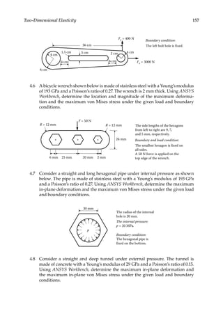 157
Two-Dimensional Elasticity
36 cm
Fy = 400 N
4 cm
4 cm 4 cm Fx = 3000 N
3 cm 2 cm
4 cm
1.5 cm
Boundary condition:
The left bolt hole is fixed.
6 cm
4.6 A bicycle wrench shown below is made of stainless steel with a Young’s modulus
of 193 GPa and a Poisson’s ratio of 0.27. The wrench is 2 mm thick. Using ANSYS
Workbench, determine the location and magnitude of the maximum deforma-
tion and the maximum von Mises stress under the given load and boundary
conditions.
R = 12 mm
25 mm
24 mm
R = 12 mm The side lengths of the hexagons
from left to right are 9, 7,
and 5 mm, respectively.
Boundary and load condition:
The smallest hexagon is fixed on
all sides.
A 50 N force is applied on the
top edge of the wrench.
20 mm
+ +
+
2 mm
6 mm
F = 50 N
4.7 Consider a straight and long hexagonal pipe under internal pressure as shown
below. The pipe is made of stainless steel with a Young’s modulus of 193 GPa
and a Poisson’s ratio of 0.27. Using ANSYS Workbench, determine the maximum
in-plane deformation and the maximum von Mises stress under the given load
and boundary conditions.
The radius of the internal
hole is 20 mm.
The internal pressure:
p = 20 MPa.
Boundary condition:
The hexagonal pipe is
fixed on the bottom.
30 mm
p
4.8 Consider a straight and deep tunnel under external pressure. The tunnel is
made of concrete with a Young’s modulus of 29 GPa and a Poisson’s ratio of 0.15.
Using ANSYS Workbench, determine the maximum in-plane deformation and
the maximum in-plane von Mises stress under the given load and boundary
conditions.
 