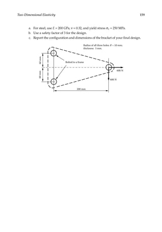 159
Two-Dimensional Elasticity
a. For steel, use E = 200 GPa, ν = 0.32, and yield stress σY = 250 MPa.
b. Use a safety factor of 3 for the design.
c. Report the configuration and dimensions of the bracket of your final design.
600 N
200 mm
60
mm
Radius of all three holes: R = 10 mm;
thickness: 3 mm.
60
mm
Bolted to a frame
600 N
 