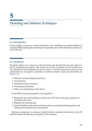 161
5
Modeling and Solution Techniques
5.1 Introduction
In this chapter, we discuss several techniques in the modeling and solution options of
using the FEM. Applying these techniques can greatly improve the efficiencies and accura-
cies of the FEA.
5.2 Symmetry
Symmetry feature of a structure is the first thing one should look into and explore in
the FE modeling and analysis. The model size can be cut almost in half and the solu-
tion efficiencies can be improved by several times. A structure possesses symmetry if its
components are arranged in a periodic or reflective manner. Types of symmetries are
(Figure 5.1):
• Reflective (mirror, bilateral) symmetry
• Axisymmetry
• Rotational (cyclic) symmetry
• Translational symmetry
• Others (or combinations of the above)
In the FEM, symmetry properties can be applied to
• Reduce the size of the problems and thus save CPU time, disk space, postprocess-
ing efforts, and so on
• Simplify the modeling task
• Check the FEM results (make sure the results are symmetrical if the geometry and
loading of the structure are symmetrical)
Symmetry properties of a structure should be fully exploited and retained in the FE
model to ensure the efficiency and quality of FE solutions.
 