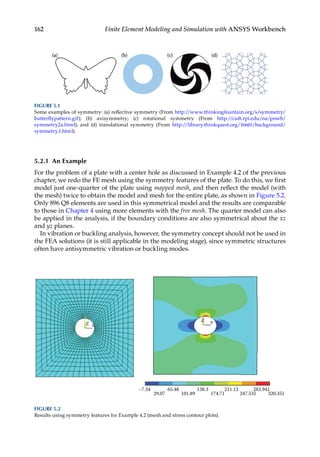 162 Finite Element Modeling and Simulation with ANSYS Workbench
5.2.1 An Example
For the problem of a plate with a center hole as discussed in Example 4.2 of the previous
chapter, we redo the FE mesh using the symmetry features of the plate. To do this, we first
model just one-quarter of the plate using mapped mesh, and then reflect the model (with
the mesh) twice to obtain the model and mesh for the entire plate, as shown in Figure 5.2.
Only 896 Q8 elements are used in this symmetrical model and the results are comparable
to those in Chapter 4 using more elements with the free mesh. The quarter model can also
be applied in the analysis, if the boundary conditions are also symmetrical about the xz
and yz planes.
In vibration or buckling analysis, however, the symmetry concept should not be used in
the FEA solutions (it is still applicable in the modeling stage), since symmetric structures
often have antisymmetric vibration or buckling modes.
–7.34 65.48
29.07
Z
Z
101.89 174.71 247.531
283.941
320.351
211.12
138.3
FIGURE 5.2
Results using symmetry features for Example 4.2 (mesh and stress contour plots).
FIGURE 5.1
Some examples of symmetry: (a) reflective symmetry (From http://www.thinkingfountain.org/s/­symmetry/
butterflypattern.gif); (b) axisymmetry; (c) rotational symmetry (From http://csdt.rpi.edu/na/pnwb/­
symmetry2a.html); and (d) translational symmetry (From http://library.thinkquest.org/16661/background/
symmetry.1.html).
 