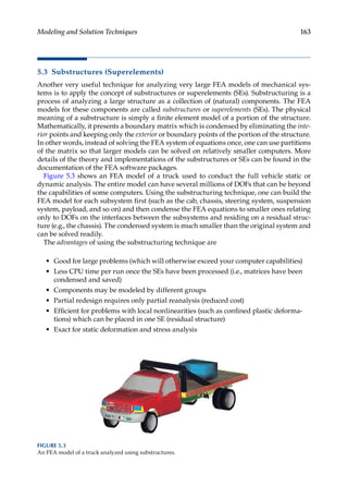 163
Modeling and Solution Techniques
5.3 Substructures (Superelements)
Another very useful technique for analyzing very large FEA models of mechanical sys-
tems is to apply the concept of substructures or superelements (SEs). Substructuring is a
process of analyzing a large structure as a collection of (natural) components. The FEA
models for these components are called substructures or superelements (SEs). The physical
meaning of a substructure is simply a finite element model of a portion of the structure.
Mathematically, it presents a boundary matrix which is condensed by eliminating the inte-
rior points and keeping only the exterior or boundary points of the portion of the structure.
In other words, instead of solving the FEA system of equations once, one can use partitions
of the matrix so that larger models can be solved on relatively smaller computers. More
details of the theory and implementations of the substructures or SEs can be found in the
documentation of the FEA software packages.
Figure 5.3 shows an FEA model of a truck used to conduct the full vehicle static or
dynamic analysis. The entire model can have several millions of DOFs that can be beyond
the capabilities of some computers. Using the substructuring technique, one can build the
FEA model for each subsystem first (such as the cab, chassis, steering system, suspension
system, payload, and so on) and then condense the FEA equations to smaller ones relating
only to DOFs on the interfaces between the subsystems and residing on a residual struc-
ture (e.g., the chassis). The condensed system is much smaller than the original system and
can be solved readily.
The advantages of using the substructuring technique are
• Good for large problems (which will otherwise exceed your computer capabilities)
• Less CPU time per run once the SEs have been processed (i.e., matrices have been
condensed and saved)
• Components may be modeled by different groups
• Partial redesign requires only partial reanalysis (reduced cost)
• Efficient for problems with local nonlinearities (such as confined plastic deforma-
tions) which can be placed in one SE (residual structure)
• Exact for static deformation and stress analysis
FIGURE 5.3
An FEA model of a truck analyzed using substructures.
 