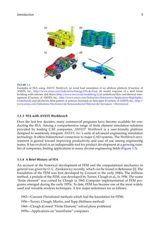 3
Introduction
1.1.3 FEA with ANSYS Workbench
Over the last few decades, many commercial programs have become available for con-
ducting the FEA. Among a comprehensive range of finite element simulation solutions
­
provided by leading CAE companies, ANSYS® Workbench is a user-friendly platform
designed to seamlessly integrate ANSYS, Inc.’s suite of advanced engineering simulation
technology. It offers bidirectional connection to major CAD systems. The Workbench envi-
ronment is geared toward improving productivity and ease of use among engineering
teams. It has evolved as an indispensible tool for product development at a growing num-
ber of companies, finding applications in many diverse engineering fields (Figure 1.3).
1.1.4 A Brief History of FEA
An account of the historical development of FEM and the computational mechanics in
general was given by O. C. Zienkiewicz recently, which can be found in Reference [1]. The
foundation of the FEM was first developed by Courant in the early 1940s. The stiffness
method, a prelude of the FEM, was developed by Turner, Clough et al., in 1956. The name
“finite element” was coined by Clough in 1960. Computer implementation of FEM pro-
grams emerged during the early 1970s. To date, FEM has become one of the most widely
used and versatile analysis techniques. A few major milestones are as follows:
1943—Courant (Variational methods which laid the foundation for FEM)
1956—Turner, Clough, Martin, and Topp (Stiffness method)
1960—Clough (Coined “Finite Element,” solved plane problems)
1970s—Applications on “mainframe” computers
FIGURE 1.3
Examples of FEA using ANSYS Workbench: (a) wind load simulation of an offshore platform (Courtesy of
ANSYS, Inc., http://www.ansys.com/Industries/Energy/Oil+&+Gas); (b) modal response of a steel frame
building with concrete slab floors (http://www.isvr.co.uk/modelling/); (c) underhood flow and thermal man-
agement (Courtesy of ANSYS, Inc., http://www.ansys.com/Industries/Automotive/Application+Highlights/
Underhood); and (d) electric field pattern of antenna mounted on helicopter (Courtesy of ANSYS, Inc., http://
www.ansys.com/Industries/Electronics+&+Semiconductor/Defense+&+Aerospace + Electronics).
 