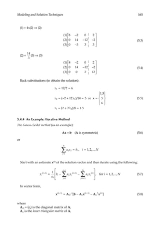 165
Modeling and Solution Techniques
(1) + 4x(2) ⇒ (2):
( )
( )
( )
1
2
3
8 2 0
0 14 12
0 3 3
2
2
3
−
−
−
−










|
|
|
|
(5.3)
(2) +
14
3
(3) ⇒ (3)
( )
( )
( )
1
2
3
8 2 0
0 14 12
0 0 2
2
2
12
−
− −










|
|
|
|
(5.4)
Back substitutions (to obtain the solution):
x
x x
.
x x
3
2 3
1 2
12 2 6
2 12 14 5
1 5
5
6
2 2 8
= =
= − + = =










= + =
/
( )/
( )/
or x
1
1 5
.
(5.5)
5.4.4 An Example: Iterative Method
The Gauss–Seidel method (as an example):
Ax = b (A is symmetric) (5.6)
or
a x b i N
ij j i
j
N
= =
=
∑ , , ,...,
1
1 2
Start with an estimate x(0) of the solution vector and then iterate using the following:
x
a
b a x a x
i
k
ii
i ij j
k
ij j
k
j i
N
j
i
( ) ( ) ( )
,
+ +
= +
=
−
= − −








∑
∑
1 1
1
1
1
1
fo
or i N
= 1 2
, ,..., (5.7)
In vector form,
x A b A x A x
( ) ( ) ( )
[ ]
k
D L
k
L
T k
+ − +
= − −
1 1 1
(5.8)
where
AD = 〈aii〉 is the diagonal matrix of A,
AL is the lower triangular matrix of A,
 