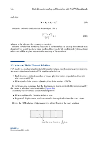 166 Finite Element Modeling and Simulation with ANSYS Workbench
such that
A A A A
= + +
D L L
T
(5.9)
Iterations continue until solution x converges, that is
x x
x
( ) ( )
( )
k k
k
+
−
≤ ε
1
(5.10)
where ε is the tolerance for convergence control.
Iterative solvers with moderate selections of the tolerance are usually much faster than
direct solvers in solving large-scale models. However, for ill-conditioned systems, direct
solvers should be applied to ensure the accuracy of the solutions.
5.5 Nature of Finite Element Solutions
FEA model is a mathematical model of the real structure, based on many approximations.
An observation is made on the FEA models and solutions:
• Real structure—infinite number of nodes (physical points or particles), thus infi-
nite number of DOFs
• FEA model—finite number of nodes, thus finite number of DOFs
In particular, one can argue that the displacement field is controlled (or constrained) by
the values at a limited number of nodes (Figure 5.4).
Therefore, we have the so-called stiffening effect:
• FEA model is stiffer than the real structure.
• In general, displacement results are smaller in magnitudes than the exact values.
Hence, the FEM solution of displacement is a lower bound of the exact solution.
Recall that on an element:
4
α = 1
u = Nα uα
Σ
FIGURE 5.4
Elements in an FEA model.
 