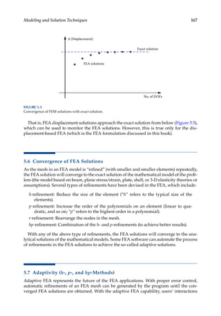 167
Modeling and Solution Techniques
That is, FEA displacement solutions approach the exact solution from below (Figure 5.5),
which can be used to monitor the FEA solutions. However, this is true only for the dis-
placement-based FEA (which is the FEA formulation discussed in this book).
5.6 Convergence of FEA Solutions
As the mesh in an FEA model is “refined” (with smaller and smaller elements) repeatedly,
the FEA solution will converge to the exact solution of the mathematical model of the prob-
lem (the model based on beam, plane stress/strain, plate, shell, or 3-D elasticity theories or
assumptions). Several types of refinements have been devised in the FEA, which include:
h-refinement: Reduce the size of the element (“h” refers to the typical size of the
elements).
p-refinement: Increase the order of the polynomials on an element (linear to qua-
dratic, and so on; “p” refers to the highest order in a polynomial).
r-refinement: Rearrange the nodes in the mesh.
hp-refinement: Combination of the h- and p-refinements (to achieve better results).
With any of the above type of refinements, the FEA solutions will converge to the ana-
lytical solutions of the mathematical models. Some FEA software can automate the process
of refinements in the FEA solutions to achieve the so-called adaptive solutions.
5.7 Adaptivity (h-, p-, and hp-Methods)
Adaptive FEA represents the future of the FEA applications. With proper error control,
automatic refinements of an FEA mesh can be generated by the program until the con-
verged FEA solutions are obtained. With the adaptive FEA capability, users’ interactions
Exact solution
FEA solutions
No. of DOFs
Δ (Displacement)
FIGURE 5.5
Convergence of FEM solutions with exact solution.
 