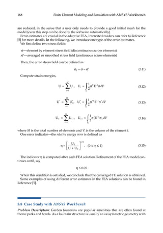 168 Finite Element Modeling and Simulation with ANSYS Workbench
are reduced, in the sense that a user only needs to provide a good initial mesh for the
model (even this step can be done by the software automatically).
Error estimates are crucial in the adaptive FEA. Interested readers can refer to Reference
[5] for more details. In the following, we introduce one type of the error estimates.
We first define two stress fields:
σ—element by element stress field (discontinuous across elements)
σ*—averaged or smoothed stress field (continuous across elements)
Then, the error stress field can be defined as
σE = σ − σ* (5.11)
Compute strain energies,
U U U
= = σ σ
=
−
∑ ∫
i
i
M
i
T
V
dV
i
1
1
1
2
, E (5.12)
U U U
* * * * *
,
= = σ σ
=
−
∑ ∫
i
i
M
T
V
i
i
dV
1
1
1
2
E (5.13)
U U U
E Ei
i
M
Ei E
T
E
V
dV
i
= = σ σ
=
−
∑ ∫
1
1
1
2
, E (5.14)
where M is the total number of elements and Vi is the volume of the element i.
One error indicator—the relative energy error is defined as
η
+





 ≤ η ≤
=
U
U U
E
E
1 2
0 1
/
. ( ) (5.15)
The indicator η is computed after each FEA solution. Refinement of the FEA model con-
tinues until, say
η ≤ 0.05
When this condition is satisfied, we conclude that the converged FE solution is obtained.
Some examples of using different error estimates in the FEA solutions can be found in
Reference [5].
5.8 Case Study with ANSYS Workbench
Problem Description: Garden fountains are popular amenities that are often found at
theme parks and hotels. As a fountain structure is usually an axisymmetric geometry with
 