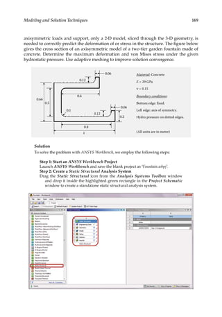 169
Modeling and Solution Techniques
axisymmetric loads and support, only a 2-D model, sliced through the 3-D geometry, is
needed to correctly predict the deformation of or stress in the structure. The figure below
gives the cross section of an axisymmetric model of a two-tier garden fountain made of
concrete. Determine the maximum deformation and von Mises stress under the given
hydrostatic pressure. Use adaptive meshing to improve solution convergence.
0.66
0.5
0.8
1
0.6
0.06
0.06
0.2
0.12
0.12
0.1
Material: Concrete
E = 29 GPa
Boundary conditions:
Bottom edge: fixed.
Left edge: axis of symmetry.
Hydro pressure on dotted edges.
(All units are in meter)
ν = 0.15
Solution
To solve the problem with ANSYS Workbench, we employ the following steps:
Step 1: Start an ANSYS Workbench Project
Launch ANSYS Workbench and save the blank project as ‘Fountain.wbpj’.
Step 2: Create a Static Structural Analysis System
Drag the Static Structural icon from the Analysis Systems Toolbox window
and drop it inside the highlighted green rectangle in the Project Schematic
window to create a standalone static structural analysis system.
 