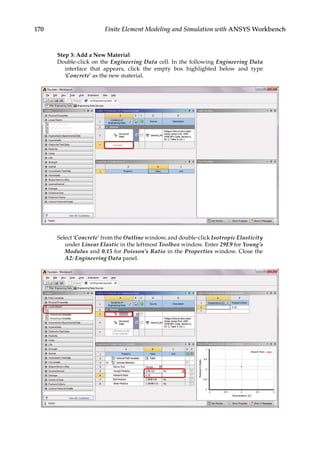 170 Finite Element Modeling and Simulation with ANSYS Workbench
Step 3: Add a New Material
Double-click on the Engineering Data cell. In the following Engineering Data
interface that appears, click the empty box highlighted below and type
‘Concrete’ as the new material.
Select ‘Concrete’ from the Outline window, and double-click Isotropic Elasticity
under Linear Elastic in the leftmost Toolbox window. Enter 29E9 for Young’s
Modulus and 0.15 for Poisson’s Ratio in the Properties window. Close the
A2: Engineering Data panel.
 