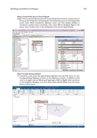 171
Modeling and Solution Techniques
Step 4: Launch the SpaceClaim Program
Right-click on the Geometry Cell and choose Properties from its context menu to
bring up the Properties of Schematic A3: Geometry panel. In the Properties
panel under Basic Geometric Options, make sure that Surface Bodies is
checked to enable surface modeling. Also, select 2D for Analysis Type in the
panel. Next, double-click on the Geometry cell to launch SpaceClaim.
Step 5: Create Surface Sketch
To customize units, select the SpaceClaim Options from the File menu to view
the SpaceClaim Options window. In the Options window, set Meters as the
unit for Length, and set Minor grid spacing to 0.02 m. Right-click anywhere
in the Graphics Window, and click Select New Sketch Plane from the drop-
down context menu.
 