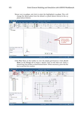 172 Finite Element Modeling and Simulation with ANSYS Workbench
Mouse over x-y plane, and click to select the highlighted x-y plane. This will
change the sketch plane from the default x-z plane (shown above) to the x-y
plane (shown below).
Click Plan View on the toolbar to view the sketch grid head-on. Click Sketch
Mode on the Design tab to begin a sketch. Click on the Line icon. Draw a
closed-loop line profile as dimensioned below. When necessary, press the Esc
key to end the line creation.
 