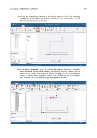 173
Modeling and Solution Techniques
Note that the dimensions labelled in the above sketch is added by choosing
Dimensions on the Detail tab. To add a dimension, click on an object to place
the dimension at a desired location.
Click the Create Rounded Corner icon on the Design tab. To create a rounded
corner, click one line and click the other intersecting line, and enter a value of
0.1 in the text box for fillet radius R. Repeat this step until all four fillets are
created as shown below. Note that a value of 0.2 m is shown for ∅ during the
fillet creation. This is corresponding to a fillet radius of 0.1m.
 