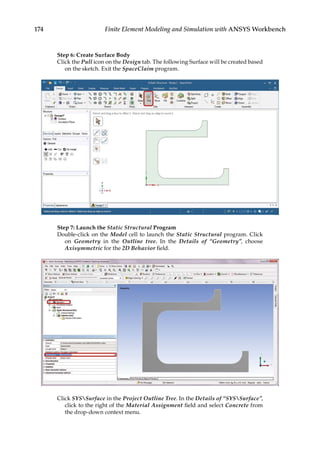174 Finite Element Modeling and Simulation with ANSYS Workbench
Step 6: Create Surface Body
Click the Pull icon on the Design tab. The following Surface will be created based
on the sketch. Exit the SpaceClaim program.
Step 7: Launch the Static Structural Program
Double-click on the Model cell to launch the Static Structural program. Click
on Geometry in the Outline tree. In the Details of “Geometry”, choose
Axisymmetric for the 2D Behavior field.
Click SYSSurface in the Project Outline Tree. In the Details of “SYSSurface”,
click to the right of the Material Assignment field and select Concrete from
the drop-down context menu.
 