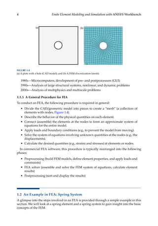 4 Finite Element Modeling and Simulation with ANSYS Workbench
1980s—Microcomputers, development of pre- and postprocessors (GUI)
1990s—Analysis of large structural systems, nonlinear, and dynamic problems
2000s—Analysis of multiphysics and multiscale problems
1.1.5 A General Procedure for FEA
To conduct an FEA, the following procedure is required in general:
• Divide the CAD/geometric model into pieces to create a “mesh” (a collection of
elements with nodes, Figure 1.4).
• Describe the behavior of the physical quantities on each element.
• Connect (assemble) the elements at the nodes to form an approximate system of
equations for the entire model.
• Apply loads and boundary conditions (e.g., to prevent the model from moving).
• Solve the system of equations involving unknown quantities at the nodes (e.g., the
displacements).
• Calculate the desired quantities (e.g., strains and stresses) at elements or nodes.
In commercial FEA software, this procedure is typically rearranged into the following
phases:
• Preprocessing (build FEM models, define element properties, and apply loads and
constraints)
• FEA solver (assemble and solve the FEM system of equations, calculate element
results)
• Postprocessing (sort and display the results)
1.2 An Example in FEA: Spring System
A glimpse into the steps involved in an FEA is provided through a simple example in this
section. We will look at a spring element and a spring system to gain insight into the basic
concepts of the FEM.
FIGURE 1.4
(a) A plate with a hole (CAD model); and (b) A FEM discretization (mesh).
 