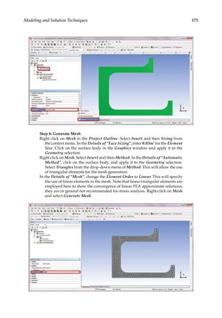 175
Modeling and Solution Techniques
Step 8: Generate Mesh
Right click on Mesh in the Project Outline. Select Insert and then Sizing from
the context menu. In the Details of “Face Sizing”, enter’0.03m’ for the Element
Size. Click on the surface body in the Graphics window and apply it to the
Geometry selection.
Right click on Mesh. Select Insert and then Method. In the Details of “Automatic
Method”, click on the surface body, and apply it to the Geometry selection.
Select Triangles from the drop-down menu of Method. This will allow the use
of triangular elements for the mesh generation.
In the Details of “Mesh”, change the Element Order to Linear. This will specify
the use of linear elements in the mesh. Note that linear triangular elements are
employed here to show the convergence of linear FEA approximate solutions;
they are in general not recommended for stress analysis. Right-click on Mesh
and select Generate Mesh.
 