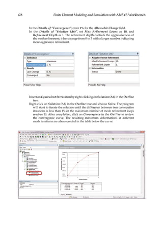 178 Finite Element Modeling and Simulation with ANSYS Workbench
In the Details of “Convergence”, enter 1% for the Allowable Change field.
In the Details of “Solution (A6)”, set Max Refinement Loops as 10, and
Refinement Depth as 1. The refinement depth controls the aggressiveness of
the mesh refinement; it has a range from 0 to 3 with a larger number indicating
more aggressive refinement.
Insert an Equivalent Stress item by right-clicking on Solution (A6) in the Outline
tree.
Right-click on Solution (A6) in the Outline tree and choose Solve. The program
will start to iterate the solution until the difference between two consecutive
iterations is less than 1% or the maximum number of mesh refinement loops
reaches 10. After completion, click on Convergence in the Outline to review
the convergence curve. The resulting maximum deformations at different
mesh iterations are also recorded in the table below the curve.
 