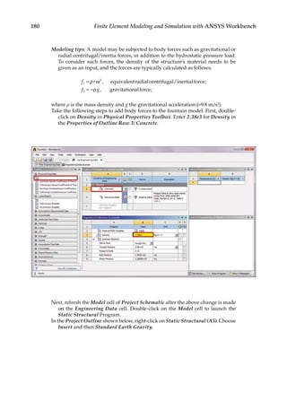 180 Finite Element Modeling and Simulation with ANSYS Workbench
Modeling tips: A model may be subjected to body forces such as gravitational or
radial centrifugal/inertia forces, in addition to the hydrostatic pressure load.
To consider such forces, the density of the structure’s material needs to be
given as an input, and the forces are typically calculated as follows:
f r
f g
r
z
=
= −
ρ ω
ρ
2
, ;
,
equivalentradialcentrifugal/inertialforce
gr
ravitationalforce;
where ρ is the mass density and g the gravitational acceleration (=9.8 m/s2).
Take the following steps to add body forces to the fountain model. First, double-
click on Density in Physical Properties Toolbox. Enter 2.38e3 for Density in
the Properties of Outline Row 3: Concrete.
Next, refresh the Model cell of Project Schematic after the above change is made
on the Engineering Data cell. Double-click on the Model cell to launch the
Static Structural Program.
In the Project Outline shown below, right-click on Static Structural (A5). Choose
Insert and then Standard Earth Gravity.
 