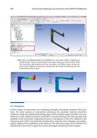 182 Finite Element Modeling and Simulation with ANSYS Workbench
Right-click on Solution (A6) in the Outline tree, and select Solve to update the
model results. The new deformation and stress results are shown below. Both
the maximum deformation and the maximum von Mises stress values are
shown to be slightly increased, as compared to the results considering only the
hydrostatic pressure load.
5.9 Summary
In this chapter, we discussed a few modeling techniques and options related to FEA solu-
tions. For static analysis of symmetrical structures, the symmetry features should be
explored in both the modeling (meshing) stage and the solution stage (if the BCs are sym-
metrical as well). Substructuring or using SEs is a useful technique for solving large-scale
problems with constrained computing resources. Convergence of the FEA solutions is the
important goal in FEA and should be monitored by using the error estimates and employ-
ing the adaptive FEA capabilities in the software. The showcase using ANSYS Workbench is
introduced to show how to apply the various techniques introduced in this chapter.
 