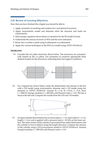 183
Modeling and Solution Techniques
5.10 Review of Learning Objectives
Now that you have finished this chapter you should be able to
1. Apply symmetry in meshing and analysis for a symmetrical structure.
2. Apply axisymmetric model and elements when the structure and loads are
axisymmetric.
3. Select proper equation solvers (direct or iterative) for the FE model at hand.
4. Understand the sources of errors in FEA and the error indicators.
5. Know how to refine a mesh using h-refinement or p-refinement.
6. Apply the various techniques in the FEA of a model using ANSYS Workbench.
PROBLEMS
5.1 Consider the two plate structures shown below. The structures are symmetri-
cally loaded on the x–y plane. Use symmetry to construct appropriate finite
element models for the structures, indicating load and support conditions.
F F
q
q
5.2 For a tapered bar shown below, study the deformation and stresses in the bar
with a 2-D model using axisymmetric elements and a 1-D model using bar
elements in ANSYS Workbench. Assume R1 = 1 m, R2 = 0.5 m, L = 5 m, force
F = 3000 N, Young’s modulus E = 200 GPa, and Poisson’s ratio ν = 0.3. The bar is
fixed at the left end. Compare the results from the 2-D and 1-D models.
L
R2
2R1
F
5.3 Anopencylindershownbelowhasaninnerradiusa = 1 m,outerradiusb = 1.1 m,
length L = 6 m, and is applied with a pressure load p = 10 GPa on the inner sur-
face. The outer surface of the cylinder is prevented from radial deformation, and
the cylinder is free to deform along the length direction. Compute the stresses
in the cylinder using a 2-D axisymmetric model in ANSYS Workbench. Assume
Young’s modulus E = 200 GPa and Poisson’s ratio ν = 0.3.
 