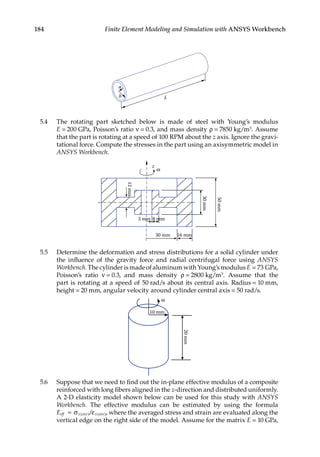 184 Finite Element Modeling and Simulation with ANSYS Workbench
a
b L
5.4 The rotating part sketched below is made of steel with Young’s modulus
E = 200 GPa, Poisson’s ratio ν = 0.3, and mass density ρ = 7850 kg/m3. Assume
that the part is rotating at a speed of 100 RPM about the z axis. Ignore the gravi-
tational force. Compute the stresses in the part using an axisymmetric model in
ANSYS Workbench.
z
ω
5 mm 8 mm
30 mm 16 mm
12
mm
30
mm
50
mm
5.5 Determine the deformation and stress distributions for a solid cylinder under
the influence of the gravity force and radial centrifugal force using ANSYS
Workbench. The cylinder is made of aluminum with Young’s modulus E = 73 GPa,
Poisson’s ratio ν = 0.3, and mass density ρ = 2800 kg/m3. Assume that the
part is rotating at a speed of 50 rad/s about its central axis. Radius = 10 mm,
height = 20 mm, angular velocity around cylinder central axis = 50 rad/s.
10 mm
ω
20
mm
5.6 Suppose that we need to find out the in-plane effective modulus of a composite
reinforced with long fibers aligned in the z-direction and distributed uniformly.
A 2-D elasticity model shown below can be used for this study with ANSYS
Workbench. The effective modulus can be estimated by using the formula
Eeff x ave x ave
= σ ε
( ) ( )
/ , where the averaged stress and strain are evaluated along the
vertical edge on the right side of the model. Assume for the matrix E = 10 GPa,
 