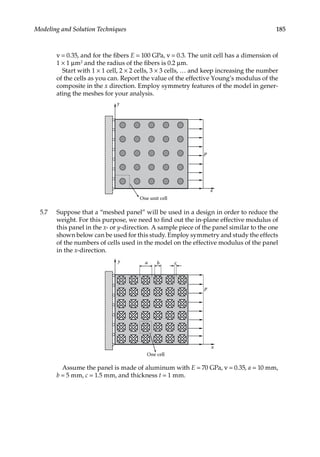 185
Modeling and Solution Techniques
ν = 0.35, and for the fibers E = 100 GPa, ν = 0.3. The unit cell has a dimension of
1 × 1 μm2 and the radius of the fibers is 0.2 μm.
Start with 1 × 1 cell, 2 × 2 cells, 3 × 3 cells, … and keep increasing the number
of the cells as you can. Report the value of the effective Young’s modulus of the
composite in the x direction. Employ symmetry features of the model in gener-
ating the meshes for your analysis.
p
x
y
One unit cell
5.7 Suppose that a “meshed panel” will be used in a design in order to reduce the
weight. For this purpose, we need to find out the in-plane effective modulus of
this panel in the x- or y-direction. A sample piece of the panel similar to the one
shown below can be used for this study. Employ symmetry and study the effects
of the numbers of cells used in the model on the effective modulus of the panel
in the x-direction.
p
x
y a b
One cell
c
Assume the panel is made of aluminum with E = 70 GPa, ν = 0.35, a = 10 mm,
b = 5 mm, c = 1.5 mm, and thickness t = 1 mm.
 