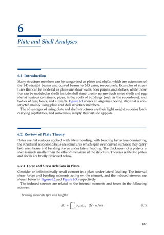 187
6
Plate and Shell Analyses
6.1 Introduction
Many structure members can be categorized as plates and shells, which are extensions of
the 1-D straight beams and curved beams to 2-D cases, respectively. Examples of struc-
tures that can be modeled as plates are shear walls, floor panels, and shelves, while those
that can be modeled as shells include shell structures in nature (such as sea shells and egg
shells), various containers, pipes, tanks, roofs of buildings (such as the superdome), and
bodies of cars, boats, and aircrafts. Figure 6.1 shows an airplane (Boeing 787) that is con-
structed mainly using plate and shell structure members.
The advantages of using plate and shell structures are their light weight, superior load-
carrying capabilities, and sometimes, simply their artistic appeals.
6.2 Review of Plate Theory
Plates are flat surfaces applied with lateral loading, with bending behaviors dominating
the structural response. Shells are structures which span over curved surfaces; they carry
both membrane and bending forces under lateral loading. The thickness t of a plate or a
shell is much smaller than the other dimensions of the structure. Theories related to plates
and shells are briefly reviewed below.
6.2.1 Force and Stress Relations in Plates
Consider an infinitesimally small element in a plate under lateral loading. The internal
shear forces and bending moments acting on the element, and the induced stresses are
shown below in Figure 6.2 and Figure 6.3, respectively.
The induced stresses are related to the internal moments and forces in the following
manner:
Bending moments (per unit length):
M zdz N m m
x x
t
t
= σ ⋅
−
∫ , ( )
/
/
2
2
/ (6.1)
 