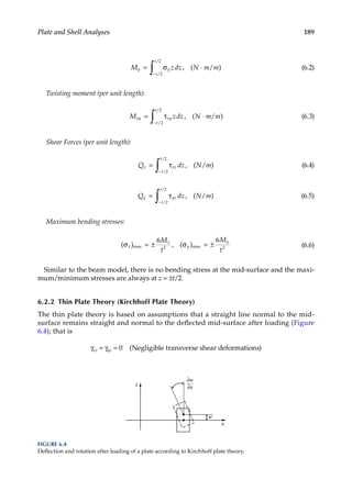 189
Plate and Shell Analyses
M zdz N m m
y y
t
t
= σ ⋅
−
∫ , ( )
/
/
2
2
/ (6.2)
Twisting moment (per unit length):
M zdz N m m
xy xy
t
t
= τ ⋅
−
∫ , ( )
/
/
2
2
/ (6.3)
Shear Forces (per unit length):
Q dz N m
x xz
t
t
= τ
−
∫ , ( )
/
/
2
2
/ (6.4)
Q dz N m
y yz
t
t
= τ
−
∫ , ( )
/
/
2
2
/ (6.5)
Maximum bending stresses:
( ) , ( )
max max
σ = ± σ = ±
x
x
y
y
M
t
M
t
6 6
2 2 (6.6)
Similar to the beam model, there is no bending stress at the mid-surface and the maxi-
mum/minimum stresses are always at z = ±t/2.
6.2.2 Thin Plate Theory (Kirchhoff Plate Theory)
The thin plate theory is based on assumptions that a straight line normal to the mid-
surface remains straight and normal to the deflected mid-surface after loading (Figure
6.4); that is
γxz = γyz = 0 (Negligible transverse shear deformations)
x
z
w
∂w
∂x
FIGURE 6.4
Deflection and rotation after loading of a plate according to Kirchhoff plate theory.
 